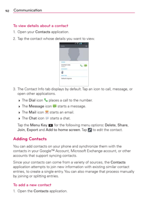 Page 9492Communication
To view details about a contact
1. Open your Contacts application.
2.  Tap the contact whose details you want to view.
3. The Contact Info tab displays by default. Tap an icon to call, message, or 
open other applications.
 
 The Dial icon 
 places a call to the number.
 
 The Message icon 
 starts a message. 
 
 The Mail icon 
 starts an email.
 
 The Chat icon 
 starts a chat.
 Tap the Menu Key  for the following menu options: Delete, Share, 
Join, Export and Add to home screen. Tap...