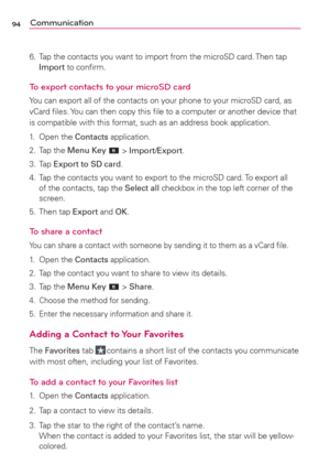 Page 9694Communication
6.  Tap the contacts you want to import from the microSD card. Then tap 
Import to conﬁrm.
To export contacts to your microSD card
You can export all of the contacts on your phone to your microSD card, as 
vCard ﬁles. You can then copy this ﬁle to a computer or another device that 
is compatible with this format, such as an address book application.
1. Open the Contacts application.
2. Tap the Menu Key 
 > Import/Export.
3. Tap Export to SD card.
4.  Tap the contacts you want to export to...