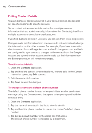 Page 9896Communication
Editing Contact Details
You can change or add details saved in your contact entries. You can also 
set speciﬁc ringtones to speciﬁc contacts.
Some contact entries contain information from multiple sources:  
information that you added manually, information that Contacts joined from 
multiple accounts to consolidate duplicates, etc.
If you ﬁnd duplicate entries in Contacts, you can join them into a single entry.
Changes made to information from one source do not automatically change 
the...