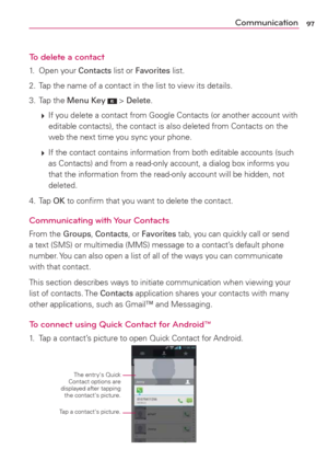 Page 9997Communication
To delete a contact
1. Open your Contacts list or Favorites list.
2.  Tap the name of a contact in the list to view its details.
3. Tap the Menu Key 
 > Delete.
 
 If you delete a contact from Google Contacts (or another account with 
editable contacts), the contact is also deleted from Contacts on the 
web the next time you sync your phone.
 
 If the contact contains information from both editable accounts (such 
as Contacts) and from a read-only account, a dialog box informs you 
that...