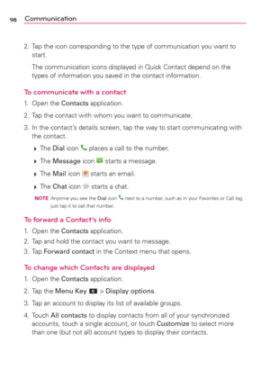 Page 10098Communication
2.  Tap the icon corresponding to the type of communication you want to 
start.
  The communication icons displayed in Quick Contact depend on the 
types of information you saved in the contact information.
To communicate with a contact
1. Open the Contacts application.
2.  Tap the contact with whom you want to communicate.
3.  In the contact’s details screen, tap the way to start communicating with 
the contact.
 
 The Dial icon 
 places a call to the number.
 
 The Message icon...
