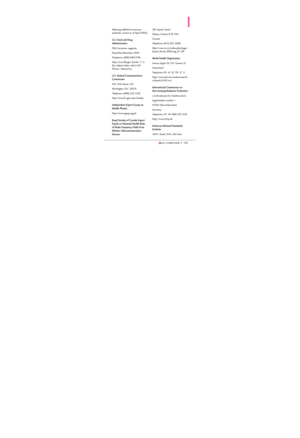 Page 107105105
following additional resources
(websites current as of April 2005):
U.S. Food and Drug
Administration
FDA Consumer magazine
November-December 2000
Telephone: (888) INFO-FDA
http://www.fda.gov (Under “c” in
the subject index, select Cell
Phones > Research.)
U.S. Federal Communications
Commission
445 12th Street, S.W.
Washington, D.C. 20554
Telephone: (888) 225-5322
http://www.fcc.gov/oet/rfsafety
Independent Expert Group on
Mobile Phones
http://www.iegmp.org.uk
Royal Society of Canada Expert
Panels...