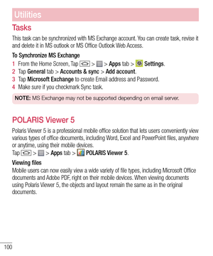 Page 102100
Utilities
Tasks
This task can be synchronized with MS Exchange account. You can create task, revise it and delete it in MS outlook or MS Office Outlook Web Access.
To Synchronize MS Exchange
1  From the Home Screen, Tap  >  > Apps tab >  Settings.
2  Ta p  General tab > Accounts & sync > Add account.
3  Ta p  Microsoft Exchange to create Email address and Password.
4  Make sure if you checkmark Sync task.
NOTE: MS Exchange may not be supported depending on email server.
POLARIS Viewer 5
Polaris...