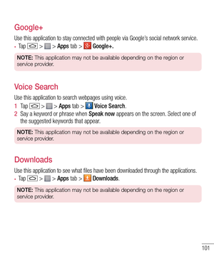 Page 103101
Google+
Use this application to stay connected with people via Google’s social network service.
•	Ta p   >  > Apps tab >  Google+.
NOTE: This application may not be available depending on the region or 
service provider.
Voice Search
Use this application to search webpages using voice.
1  Ta p   >  > Apps tab >  Voice Search.
2  Say a keyword or phrase when Speak now appears on the screen. Select one of the suggested keywords that appear.
NOTE: This application may not be available depending on the...