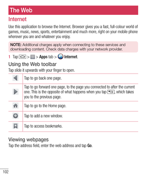 Page 104102
The Web
Internet
Use this application to browse the Internet. Browser gives you a fast, full-colour world of games, music, news, sports, entertainment and much more, right on your mobile phone wherever you are and whatever you enjoy.
NOTE: Additional charges apply when connecting to these services and 
downloading content. Check data charges with your network provider.
1  Ta p   >  > Apps tab >  Internet.
Using the Web toolbar
Tap slide it upwards with your finger to open.
Tap to go back one page....