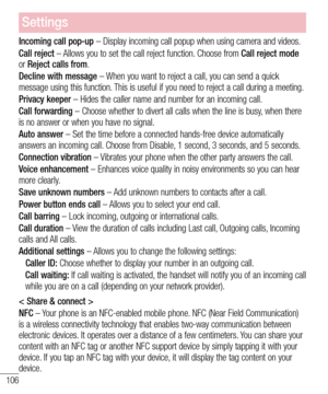 Page 108106
Settings
Incoming call pop-up – Display incoming call popup when using camera and videos.
Call reject – Allows you to set the call reject function. Choose from Call reject mode or Reject calls from.
Decline with message – When you want to reject a call, you can send a quick message using this function. This is useful if you need to reject a call during a meeting.
Privacy keeper – Hides the caller name and number for an incoming call.
Call forwarding – Choose whether to divert all calls when the line...