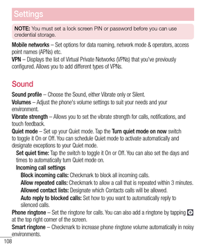 Page 110108
Settings
NOTE: You must set a lock screen PIN or password before you can use 
credential storage.
Mobile networks – Set options for data roaming, network mode & operators, access point names (APNs) etc. 
VPN – Displays the list of Virtual Private Networks (VPNs) that you've previously configured. Allows you to add different types of VPNs.
Sound
Sound profile – Choose the Sound, either Vibrate only or Silent.
Volumes – Adjust the phone's volume settings to suit your needs and your...