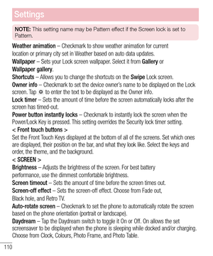 Page 112110
Settings
NOTE: This setting name may be Pattern effect if the Screen lock is set to 
Pattern.
Weather animation – Checkmark to show weather animation for current
location or primary city set in Weather based on auto data updates.
Wallpaper – Sets your Lock screen wallpaper. Select it from Gallery or
Wallpaper gallery.
Shortcuts – Allows you to change the shortcuts on the Swipe Lock screen.
Owner info – Checkmark to set the device owner’s name to be displayed on the Lock screen. Tap  to enter the text...