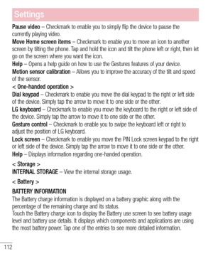 Page 114112
Settings
Pause video – Checkmark to enable you to simply flip the device to pause the currently playing video.
Move Home screen items – Checkmark to enable you to move an icon to another screen by tilting the phone. Tap and hold the icon and tilt the phone left or right, then let go on the screen where you want the icon.
Help – Opens a help guide on how to use the Gestures features of your device.
Motion sensor calibration – Allows you to improve the accuracy of the tilt and speed of the sensor.
<...