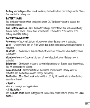 Page 115113
Battery percentage – Checkmark to display the battery level percentage on the Status Bar next to the battery icon.
BATTERY SAVER
Tap the Battery saver switch to toggle it On or Off. Tap Battery saver to access the following settings:
Turn Battery saver on – Sets the battery charge percent level that will automatically turn on Battery saver. Choose from Immediately, 10% battery, 20% battery, 30% battery, and 50% battery.
BATTERY SAVING ITEMS
Auto-sync – Checkmark to turn off Auto-sync when Battery...