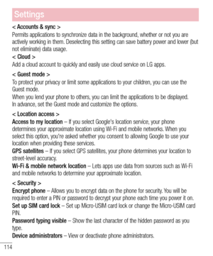 Page 116114
Settings
< Accounts & sync >
Permits applications to synchronize data in the background, whether or not you are actively working in them. Deselecting this setting can save battery power and lower (but  not eliminate) data usage.
< Cloud >
Add a cloud account to quickly and easily use cloud service on LG apps. 
< Guest mode >
To protect your privacy or limit some applications to your children, you can use the Guest mode.
When you lend your phone to others, you can limit the applications to be...