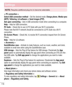 Page 118116
Settings
NOTE: Requires additional plug-ins to become selectable.
< PC connection >
Select USB connection method – Set the desired mode: Charge phone, Media sync (MTP), Tethering, LG software or Send images (PTP).
Ask upon connecting – Ask in USB connection mode when connecting to a computer.
Help – Help for USB connection.
PC Suite – Check this to use LG PC Suite with your Wi-Fi connection.
Please note that Wi-Fi network should be connected to LG PC Suite via a Wi-Fi connection.
On-Screen Phone –...