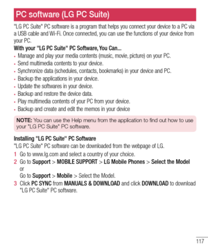 Page 119117
"LG PC Suite" PC software is a program that helps you connect your device to a PC via a USB cable and Wi-Fi. Once connected, you can use the functions of your device from your PC.
With your "LG PC Suite" PC Software, You Can...
•	Manage and play your media contents (music, movie, picture) on your PC.
•	Send multimedia contents to your device.
•	Synchronize data (schedules, contacts, bookmarks) in your device and PC.
•	Backup the applications in your device.
•	Update the softwares in...