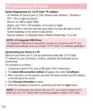 Page 120118
System Requirements for "LG PC Suite" PC software
•	OS: Windows XP (Service pack 3) 32bit, Windows Vista, Windows 7, Windows 8
•	CPU: 1 GHz or higher processors
•	Memory: 512 MB or higher RAMs
•	Graphic card: 1024 x 768 resolution, 32 bit colour or higher
•	HDD: 500 MB or more free hard disk space (More free hard disk space may be 
needed depending on the volume of data stored.)
•	Required software: LG integrated drivers, Windows Media Player 10 or later
NOTE: LG Integrated USB Driver
LG...