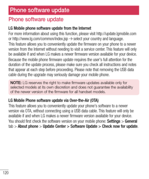 Page 122120
Phone software update
LG Mobile phone software update from the Internet
For more information about using this function, please visit http://update.lgmobile.com or http://www.lg.com/common/index.jsp  select your country and language. 
This feature allows you to conveniently update the firmware on your phone to a newer version from the Internet without needing to visit a service center. This feature will only be available if and when LG makes a newer firmware version available for your device.
Because...