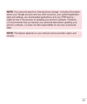 Page 123121
NOTE: Your personal data from internal phone storage—including information 
about your Google account and any other accounts, your system/applicatio\
n 
data and settings, any downloaded applications and your DRM licence—
might be lost in the process of updating your phone's software. Therefore, 
LG recommends that you backup your personal data before updating your 
phone's software. LG does not take responsibility for any loss of personal 
data.
NOTE: This feature depends on your network...