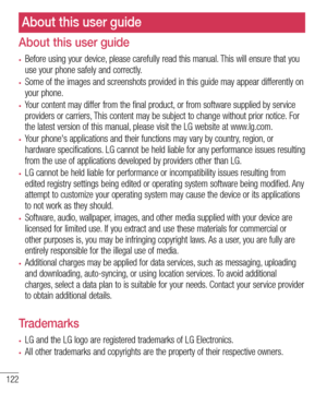 Page 124122
About this user guide
•	Before using your device, please carefully read this manual. This will ensure that you use your phone safely and correctly.
•	Some of the images and screenshots provided in this guide may appear differently on your phone.
•	Your content may differ from the final product, or from software supplied by service providers or carriers, This content may be subject to change without prior notice. For the latest version of this manual, please visit the LG website at www.lg.com.
•	Your...