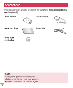 Page 126124
These accessories are available for use with the your phone. (Items described below may be optional.)
Travel adaptorStereo headset
Quick Start GuideData cable
Micro-USIM 
ejection tool
Accessories
NOTE: •  Always use genuine LG accessories. •  Failure to do this may void your warranty.•  Accessories may vary in different regions.  