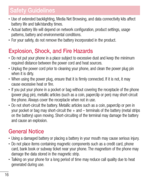 Page 1816
Safety Guidelines
•	Use of extended backlighting, Media Net Browsing, and data connectivity kits affect battery life and talk/standby times.•	Actual battery life will depend on network configuration, product settings, usage patterns, battery and environmental conditions. •	For your safety, do not remove the battery incorporated in the product.
Explosion, Shock, and Fire Hazards
•	Do not put your phone in a place subject to excessive dust and keep the \
minimum required distance between the power cord...