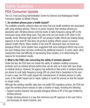 Page 2018
Safety Guidelines
FDA Consumer Update
The U.S. Food and Drug Administration Centre for Devices and Radiological Health Consumer Update on Mobile Phones.
1.  Do wireless phones pose a health hazard?
The available scientific evidence does not show that any health problems are associated with using wireless phones. There is no proof, however, that wireless phones are absolutely safe. Wireless phones emit low levels of radio frequency energy (RF) in the microwave range while being used. They also emit...