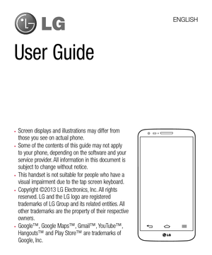 Page 3User Guide
•	Screen displays and illustrations may differ from those you see on actual phone.
•	Some of the contents of this guide may not apply to your phone, depending on the software and your service provider. All information in this document is subject to change without notice.
•	This handset is not suitable for people who have a visual impairment due to the tap screen keyboard.
•	Copyright ©2013 LG Electronics, Inc. All rights reserved. LG and the LG logo are registered trademarks of LG Group and...