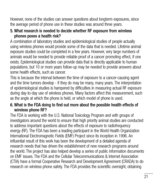 Page 2321
However, none of the studies can answer questions about longterm exposures, since the average period of phone use in these studies was around three years.
5.  
What research is needed to decide whether RF exposure from wireless phones poses a health risk?
A combination of laboratory studies and epidemiological studies of people actually using wireless phones would provide some of the data that is needed. Lifetime animal exposure studies could be completed in a few years. However, very large numbers of...