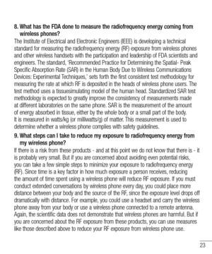 Page 2523
8.  
What has the FDA done to measure the radiofrequency energy coming from wireless phones?
The Institute of Electrical and Electronic Engineers (IEEE) is developing a technical standard for measuring the radiofrequency energy (RF) exposure from wireless phones and other wireless handsets with the participation and leadership of FDA scientists and engineers. The standard, ‘Recommended Practice for Determining the Spatial- Peak Specific Absorption Rate (SAR) in the Human Body Due to Wireless...