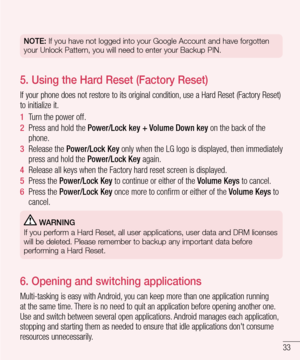 Page 3533
NOTE: If you have not logged into your Google Account and have forgotten 
your Unlock Pattern, you will need to enter your Backup PIN.
5.  Using the Hard Reset (Factory Reset)
If your phone does not restore to its original condition, use a Hard Reset (Factory Reset) 
to initialize it.
1  Turn the power off.
2  Press and hold the Power/Lock key + Volume Down key on the back of the phone.
3  Release the Power/Lock Key only when the LG logo is displayed, then immediately press and hold the Power/Lock Key...