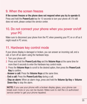 Page 3735
9.  When the screen freezes
If the screen freezes or the phone does not respond when you try to operate it:
Press and hold the Power/Lock key for 10 seconds to turn your phone off. If it still does not work, please contact the service center.
10.   Do not connect your phone when you power on/off 
your PC
Make sure to disconnect your phone from the PC when powering your PC on \
or off as it might result in PC errors.
11. Hardware key control mode
If your phone display is damaged or broken, you can...