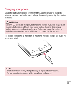 Page 4139
Charging your phone
Charge the battery before using it for the first time. Use the charger to charge the battery. A computer can be also used to charge the device by connecting them via the USB cable.
 WARNING
Use only LG-approved chargers, batteries and cables. If you use unapproved 
chargers, batteries or cables, it may cause battery charging delay or po\
p 
up the message regarding slow charging, Or this can cause the battery to 
explode or damage the device, which are not covered by the warranty....