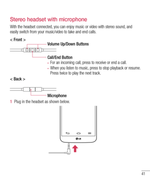 Page 4341
Stereo headset with microphone
With the headset connected, you can enjoy music or video with stereo sound, and easily switch from your music/video to take and end calls.
< Front >Volume Up/Down Buttons
Call/End Button
•	For an incoming call, press to receive or end a call.
•	When you listen to music, press to stop playback or resume. 
Press twice to play the next track. 
< Back >
Microphone
1  Plug in the headset as shown below.  