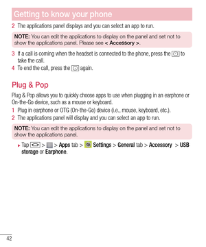 Page 4442
Getting to know your phone
2  The applications panel displays and you can select an app to run.
NOTE: You can edit the applications to display on the panel and set not to 
show the applications panel. Please see < Accessory >.
3  If a call is coming when the headset is connected to the phone, press the  to take the call. 
4  To end the call, press the  again. 
Plug & Pop
Plug & Pop allows you to quickly choose apps to use when plugging in an earphone or On-the-Go device, such as a mouse or keyboard.
1...