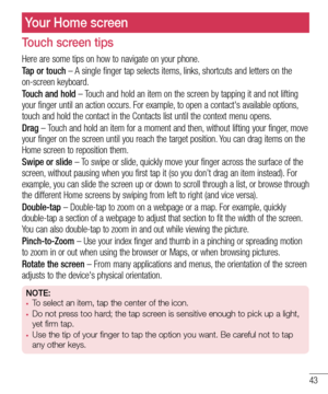 Page 4543
Your Home screen
Touch screen tips
Here are some tips on how to navigate on your phone.
Tap or touch – A single finger tap selects items, links, shortcuts and letters on the on-screen keyboard.
Touch and hold – Touch and hold an item on the screen by tapping it and not lifting your finger until an action occurs. For example, to open a contact's available options, touch and hold the contact in the Contacts list until the context menu o\
pens.
Drag – Touch and hold an item for a moment and then,...