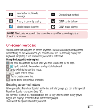 Page 5149
New text or multimedia messageChoose input method
A song is currently playingDLNA content share
Mobile hotspot is activeDLNA music playing
NOTE: The icon`s location in the status bar may differ according to the 
function or service.
On-screen keyboard
You can enter text using the on-screen keyboard. The on-screen keyboard appears automatically on the screen when you need to enter text. To manually display the keyboard, simply tap a text field where you want to enter text.
Using the keypad & entering...