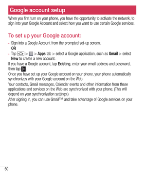 Page 5250
Google account setup
When you first turn on your phone, you have the opportunity to activate the network, to sign into your Google Account and select how you want to use certain Google services. 
To set up your Google account: 
•	Sign into a Google Account from the prompted set-up screen.
 OR 
•	Ta p   >  > Apps tab > select a Google application, such as Gmail > select New to create a new account. 
If you have a Google account, tap Existing, enter your email address and password, then tap .
Once you...