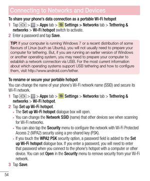 Page 5654
To share your phone's data connection as a portable Wi-Fi hotspot
1  Ta p  >  > Apps tab >  Settings > Networks tab > Tethering & networks > Wi-Fi hotspot switch to activate. 
2  Enter a password and tap Save.
TIP! If your computer is running Windows 7 or a recent distribution of some 
flavours of Linux (such as Ubuntu), you will not usually need to prepare your 
computer for tethering. But, if you are running an earlier version of Windows 
or another operating system, you may need to prepare your...