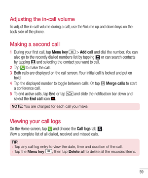 Page 6159
Adjusting the in-call volume
To adjust the in-call volume during a call, use the Volume up and down keys on the back side of the phone.
Making a second call
1  During your first call, tap Menu key  > Add call and dial the number. You can also go to the recently dialled numbers list by tapping  or can search contacts by tapping  and selecting the contact you want to call.
2  Ta p   to make the call.
3  Both calls are displayed on the call screen. Your initial call is locked and put on hold.
4  Tap the...