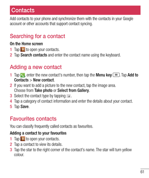 Page 6361
Contacts
Add contacts to your phone and synchronize them with the contacts in you\
r Google account or other accounts that support contact syncing.
Searching for a contact
On the Home screen
1  Ta p   to open your contacts. 
2  Ta p  Search contacts and enter the contact name using the keyboard.
Adding a new contact
1  Ta p  , enter the new contact's number, then tap the Menu key . Ta p  Add to Contacts > New contact. 
2  If you want to add a picture to the new contact, tap the image area.  Choose...