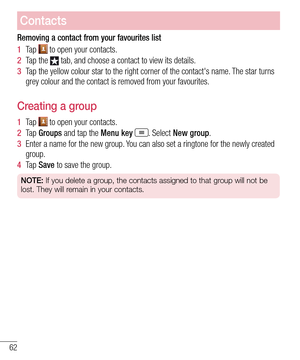Page 6462
Contacts
Removing a contact from your favourites list
1  Ta p   to open your contacts.
2  Tap the  tab, and choose a contact to view its details.
3  Tap the yellow colour star to the right corner of the contact's name. The star turns grey colour and the contact is removed from your favourites.
Creating a group
1  Ta p   to open your contacts.
2  Ta p  Groups and tap the Menu key . Select New group.
3  Enter a name for the new group. You can also set a ringtone for the newly created group.
4  Ta p...