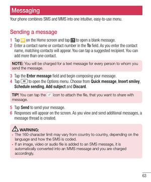 Page 6563
Messaging
Your phone combines SMS and MMS into one intuitive, easy-to-use menu.
Sending a message
1  Ta p   on the Home screen and tap  to open a blank message.
2  Enter a contact name or contact number in the To field. As you enter the contact name, matching contacts will appear. You can tap a suggested recipient. You can add more than one contact.
NOTE: You will be charged for a text message for every person to whom you 
send the message.
3  Tap the Enter message field and begin composing your...