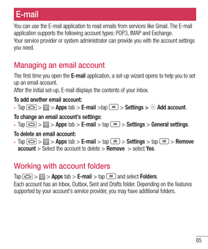 Page 6765
E-mail
You can use the E-mail application to read emails from services like Gmail. The E-mail application supports the following account types: POP3, IMAP and Exchange.
Your service provider or system administrator can provide you with the account settings you need.
Managing an email account
The first time you open the E-mail application, a set-up wizard opens to help you to set up an email account.
After the initial set-up, E-mail displays the contents of your inbox. 
To add another email account:
•...