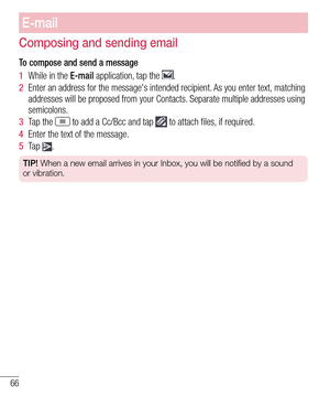 Page 6866
E-mail
Composing and sending email
To compose and send a message
1  While in the E-mail application, tap the .
2  Enter an address for the message's intended recipient. As you enter text, matching addresses will be proposed from your Contacts. Separate multiple addresses using semicolons.
3  Tap the  to add a Cc/Bcc and tap  to attach files, if required.
4  Enter the text of the message. 
5  Ta p  .
TIP! When a new email arrives in your Inbox, you will be notified by a sound\
 
or vibration.   