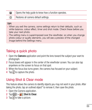 Page 7169
Opens the help guide to know how a function operates.
Restores all camera default settings.
TIP!•	When you exit the camera, some settings return to their defaults, such as 
white balance, colour effect, timer and shot mode. Check these before you 
take your next photo.
•	The setting menu is superimposed over the viewfinder, so when you change  
photo colour or quality elements, you will see a preview of the changed 
image behind the Settings menu.
Taking a quick photo 
1  Open the Camera application...