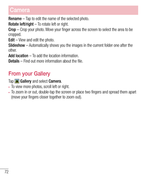 Page 7472
Camera
Rename – Tap to edit the name of the selected photo.
Rotate left/right – To rotate left or right.
Crop – Crop your photo. Move your finger across the screen to select the area to be cropped.
Edit – View and edit the photo.
Slideshow – Automatically shows you the images in the current folder one after the other.
Add location – To add the location information.
Details – Find out more information about the file.
From your Gallery
Ta p   Gallery and select Camera. 
•	To view more photos, scroll...