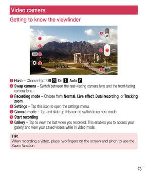 Page 7573
Video camera
Getting to know the viewfinder
  Flash – Choose from Off , On , Auto . 
  Swap camera – Switch between the rear–facing camera lens and the front-facing\
 camera lens.
  Recording mode – Choose from Normal, Live effect, Dual recording, or Tracking zoom.
  Settings – Tap this icon to open the settings menu.
  Camera  mode – Tap and slide up this icon to switch to camera mode.
  Start recording
  Gallery – Tap to view the last video you recorded. This enables you to access your gallery and...