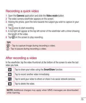 Page 7775
Recording a quick video
1  Open the Camera application and slide the Video mode button. 
2  The video camera viewfinder appears on the screen.
3  Holding the phone, point the lens towards the subject you wish to capture in your video.
4  Ta p   once to start recording.
5  A red light will appear at the top left corner of the viewfinder with a timer showing 
the length of the video. 
6  Ta p   on the screen to stop recording.
TIP!
 –  Tap to capture image during recording a video.
 –  Tap to pause...