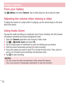 Page 7876
Video camera
From your Gallery
Ta p   Gallery and select Camera. Tap on video play icon  to play the video.
Adjusting the volume when viewing a video
To adjust the volume of a video while it is playing, use the volume keys on the back 
side of the phone.
Using Audio Zoom
Focuses the audio recording on a particular area of your choosing; this \
will increase microphone sensitivity and reduce background noise.
1  Open the Camera application and change to video mode
2  Ta p   >  Audio zoom and select...