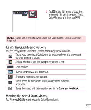 Page 8179
3  Ta p   in the Edit menu to save the memo with the current screen. To exit QuickMemo at any time, tap .  
NOTE: Please use a fingertip while using the QuickMemo. Do not use your 
fingernail.
Using the QuickMemo options
You can easily use the QuickMenu options when using the QuickMemo.
Tap to keep the current QuickMemo as a text overlay on the screen and continue to use the phone.   
Selects whether to use the background screen or not.
Undo or Redo.
Selects the pen type and the colour.
Erases the...