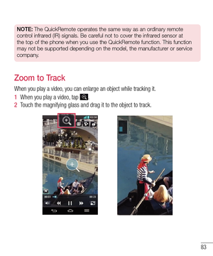 Page 8583
NOTE: The QuickRemote operates the same way as an ordinary remote 
control infrared (IR) signals. Be careful not to cover the infrared sensor at 
the top of the phone when you use the QuickRemote function. This functio\
n 
may not be supported depending on the model, the manufacturer or service 
company.
Zoom to Track
When you play a video, you can enlarge an object while tracking it.
1  When you play a video, tap .
2  Touch the magnifying glass and drag it to the object to track.  