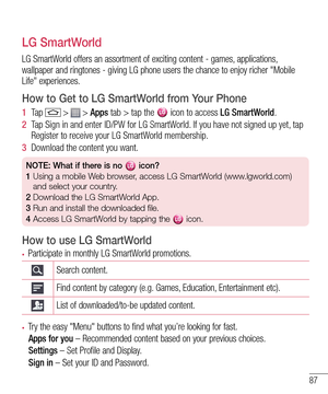 Page 8987
LG SmartWorld
LG SmartWorld offers an assortment of exciting content - games, applications, wallpaper and ringtones - giving LG phone users the chance to enjoy richer "Mobile Life" experiences.
How to Get to LG SmartWorld from Your Phone
1  Ta p   >  > Apps tab > tap the  icon to access LG SmartWorld.
2  Tap Sign in and enter ID/PW for LG SmartWorld. If you have not signed up yet, tap Register to receive your LG SmartWorld membership.
3  Download the content you want.
NOTE: What if there is no...